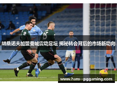 胡桑诺夫加盟曼城震动足坛 揭秘转会背后的市场新动向 胡桑诺夫加盟曼城震动足坛 揭秘转会背后的市场新动向